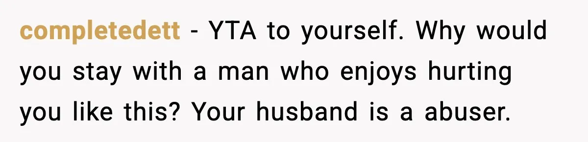 completedett - YTA to yourself. Why would you stay with a man who enjoys hurting you like this? Your husband is a abuser.