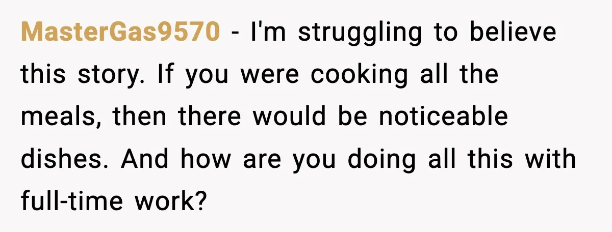 MasterGas9570 - I'm struggling to believe this story. If you were cooking all the meals, then there would be noticeable dishes. And how are you doing all this with full-time...