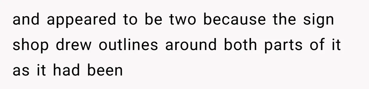 and appeared to be two because the sign shop drew outlines around both parts of it as it had been