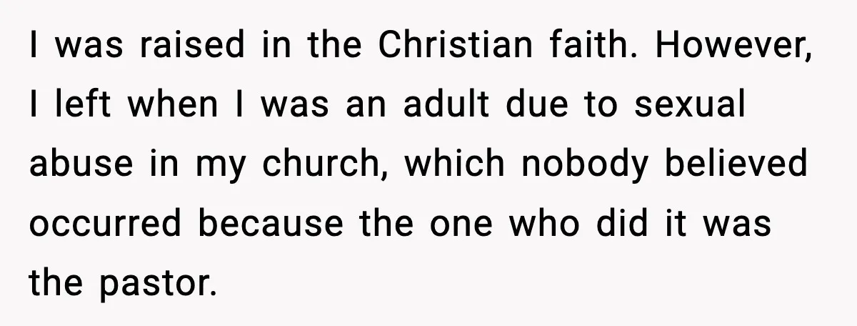 I was raised in the Christian faith. However, I left when I was an adult due to sexual abuse in my church, which nobody believed occurred because the one who...