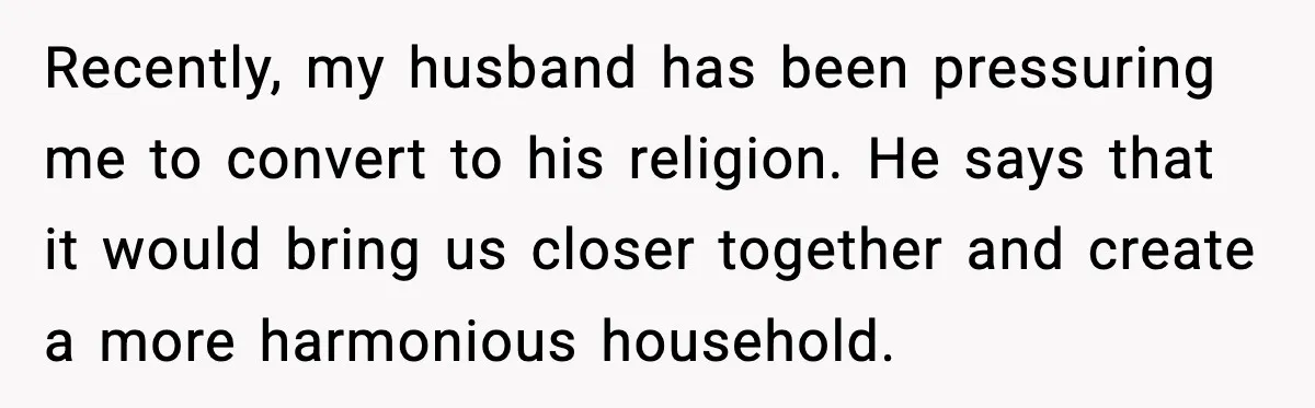 Recently, my husband has been pressuring me to convert to his religion. He says that it would bring us closer together and create a more harmonious household.