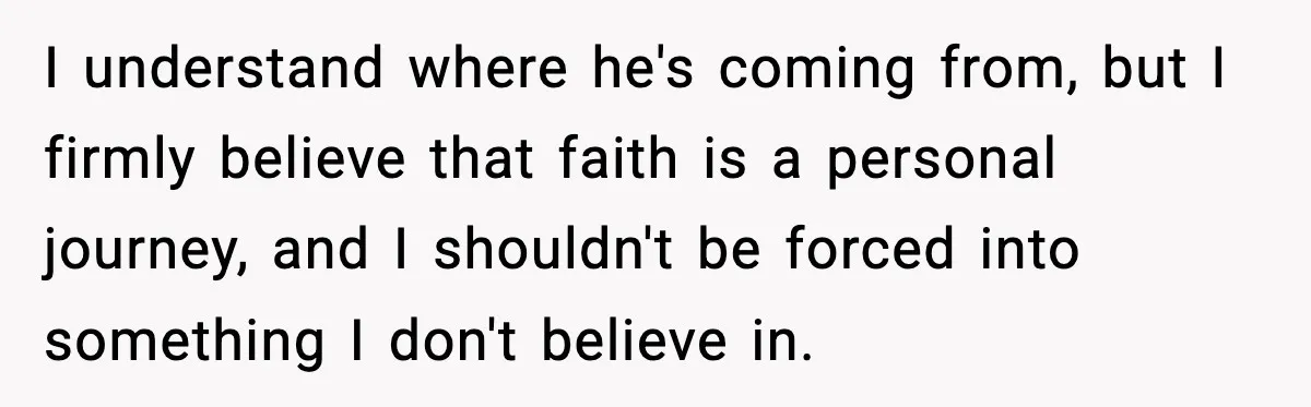 I understand where he's coming from, but I firmly believe that faith is a personal journey, and I shouldn't be forced into something I don't believe in.