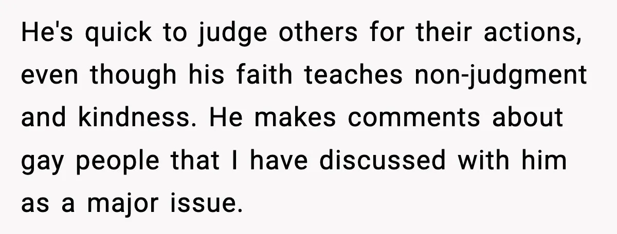 He's quick to judge others for their actions, even though his faith teaches non-judgment and kindness. He makes comments about gay people that I have discussed with him as a...