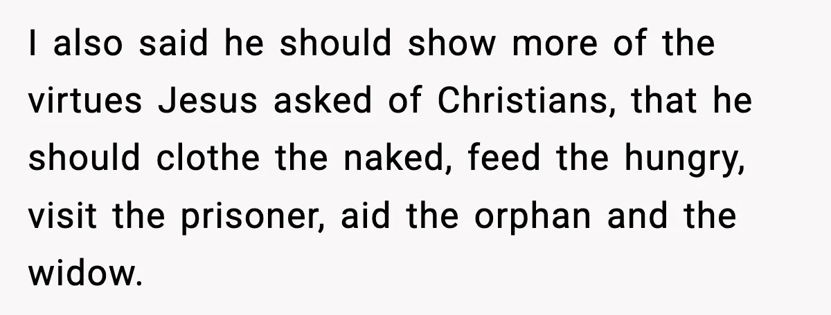 I also said he should show more of the virtues Jesus asked of Christians, that he should clothe the naked, feed the hungry, visit the prisoner, aid the orphan and...