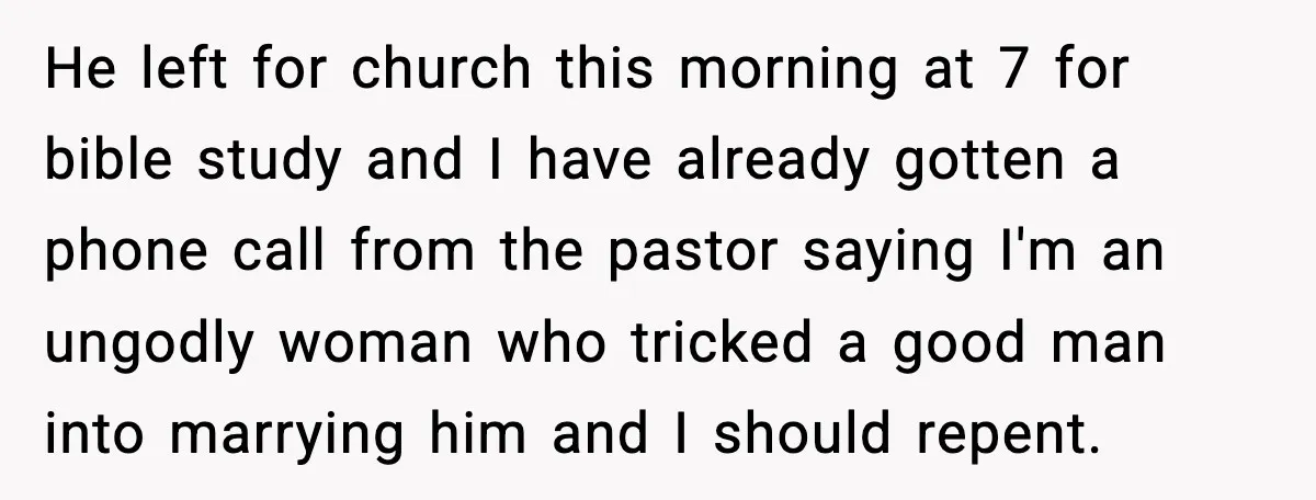 He left for church this morning at 7 for bible study and I have already gotten a phone call from the pastor saying I'm an ungodly woman who tricked a...