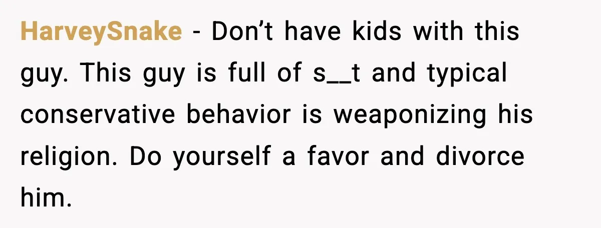 HarveySnake - Don’t have kids with this guy. This guy is full of s__t and typical conservative behavior is weaponizing his religion. Do yourself a favor and divorce him.