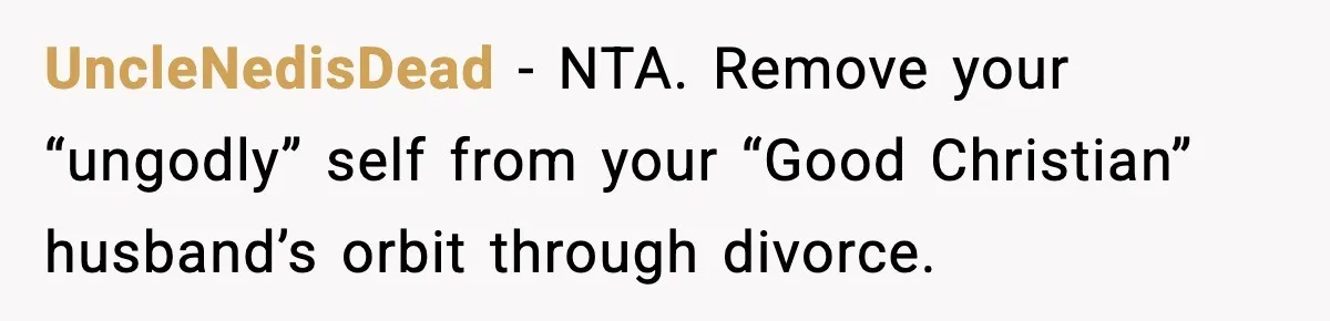 UncleNedisDead - NTA. Remove your “ungodly” self from your “Good Christian” husband’s orbit through divorce.