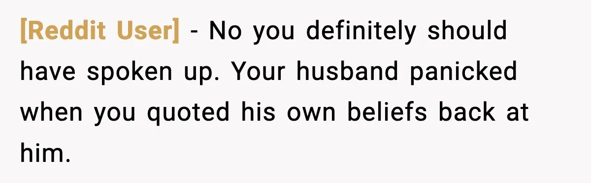[Reddit User] - No you definitely should have spoken up. Your husband panicked when you quoted his own beliefs back at him.