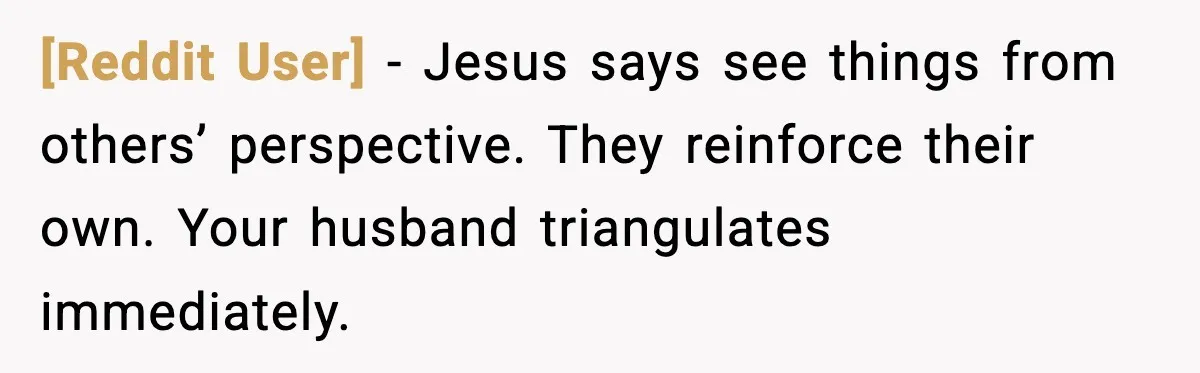 [Reddit User] - Jesus says see things from others’ perspective. They reinforce their own. Your husband triangulates immediately.