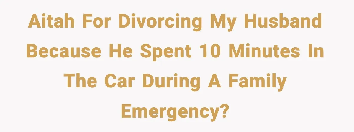 AITAH for divorcing my husband because he spent 10 minutes in the car during a family emergency?