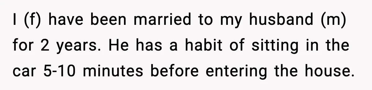 I (f) have been married to my husband (m) for 2 years. He has a habit of sitting in the car 5-10 minutes before entering the house.