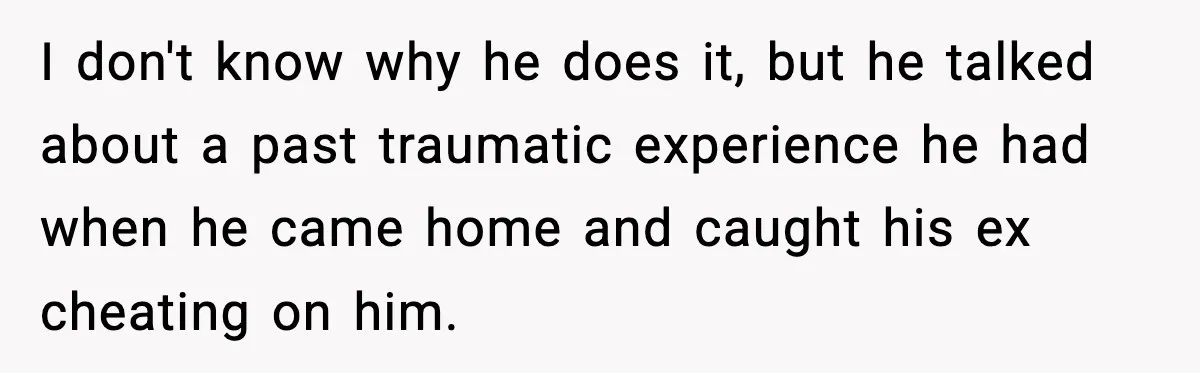 I don't know why he does it, but he talked about a past traumatic experience he had when he came home and caught his ex cheating on him.
