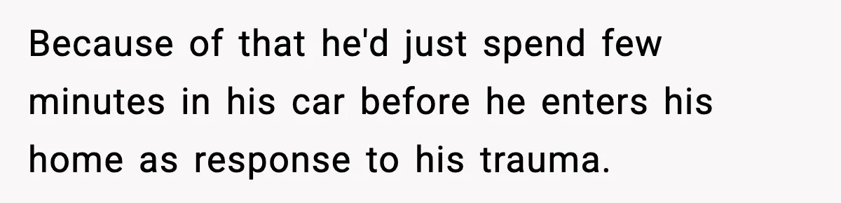 Because of that he'd just spend few minutes in his car before he enters his home as response to his trauma.