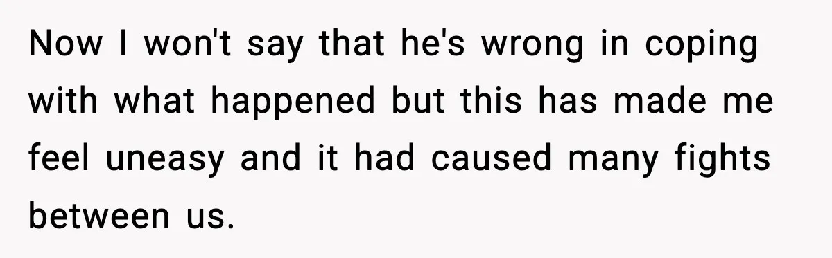 Now I won't say that he's wrong in coping with what happened but this has made me feel uneasy and it had caused many fights between us.
