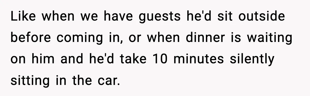 Like when we have guests he'd sit outside before coming in, or when dinner is waiting on him and he'd take 10 minutes silently sitting in the car.