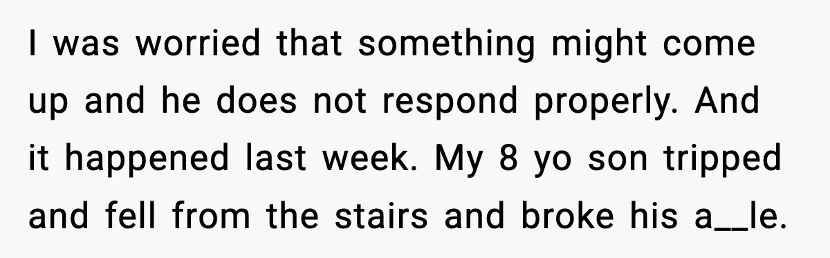 I was worried that something might come up and he does not respond properly. And it happened last week. My 8 yo son tripped and fell from the stairs and...