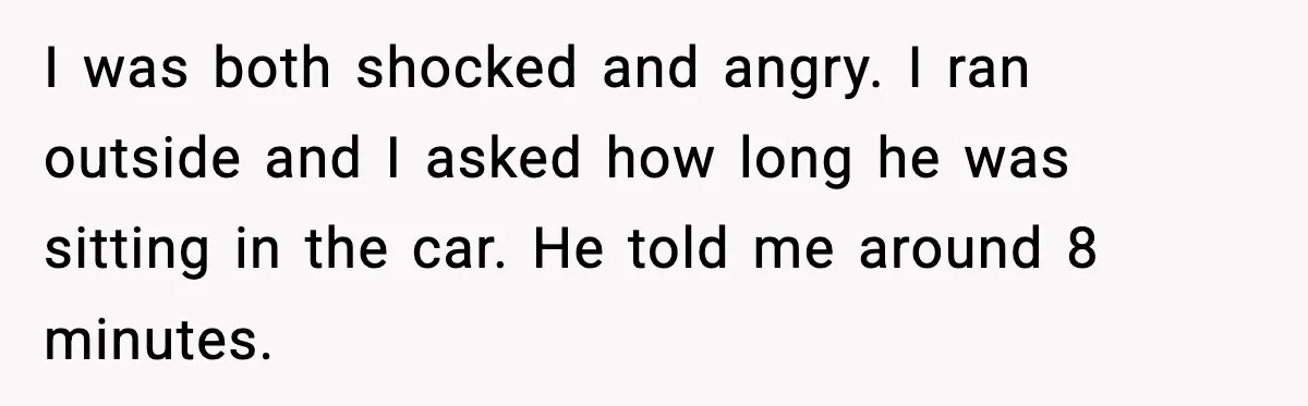 I was both shocked and angry. I ran outside and I asked how long he was sitting in the car. He told me around 8 minutes.