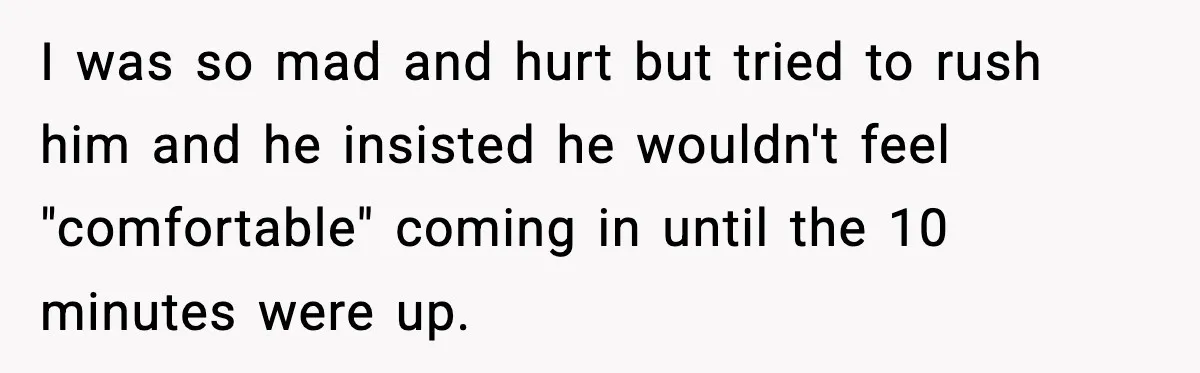 I was so mad and hurt but tried to rush him and he insisted he wouldn't feel "comfortable" coming in until the 10 minutes were up.