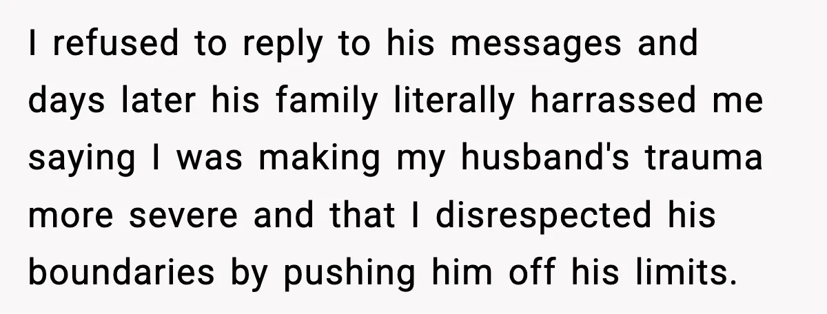 I refused to reply to his messages and days later his family literally harrassed me saying I was making my husband's trauma more severe and that I disrespected his boundaries...