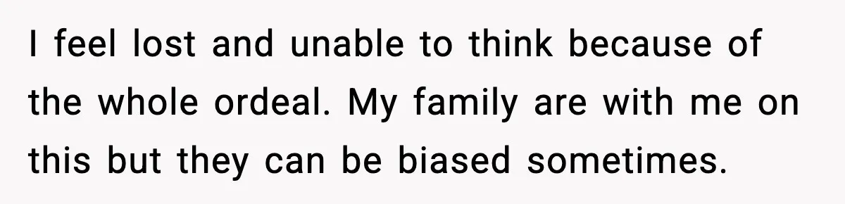 I feel lost and unable to think because of the whole ordeal. My family are with me on this but they can be biased sometimes.