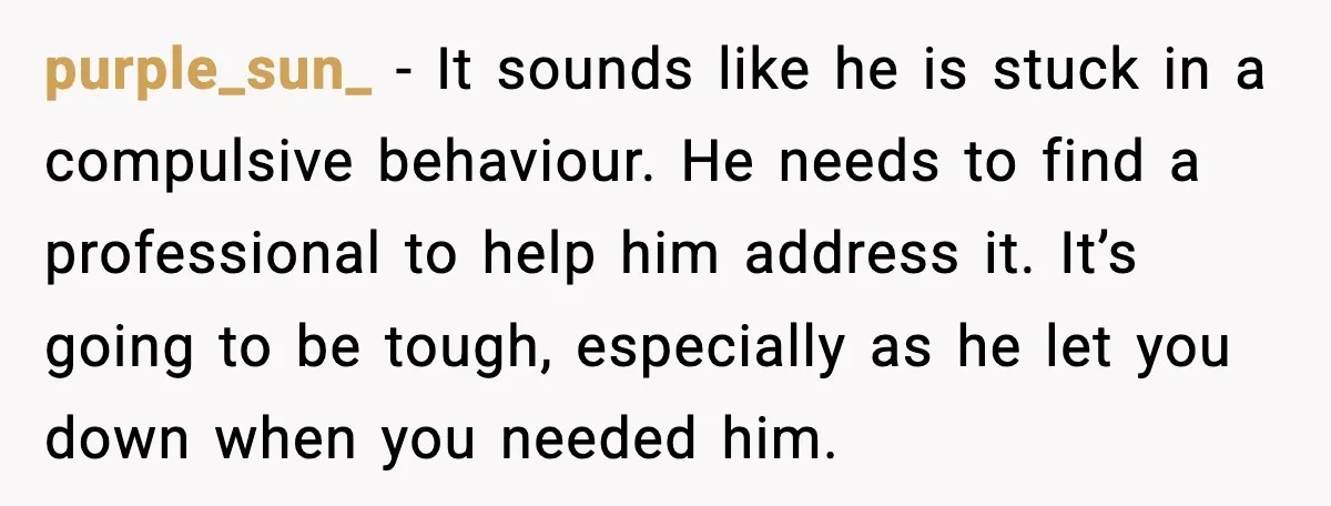 purple_sun_ - It sounds like he is stuck in a compulsive behaviour. He needs to find a professional to help him address it. It’s going to be tough, especially as...