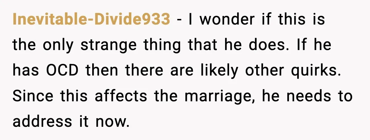 Inevitable-Divide933 - I wonder if this is the only strange thing that he does. If he has OCD then there are likely other quirks. Since this affects the marriage, he...