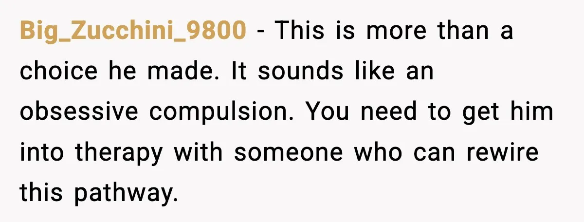 Big_Zucchini_9800 - This is more than a choice he made. It sounds like an obsessive compulsion. You need to get him into therapy with someone who can rewire this pathway.