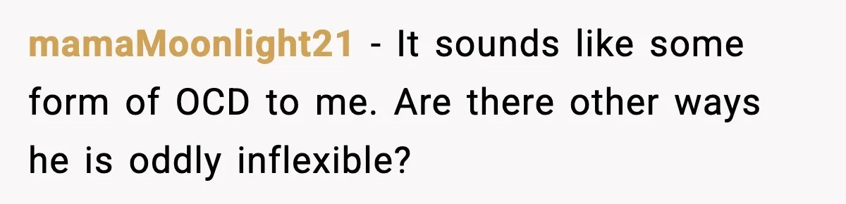 mamaMoonlight21 - It sounds like some form of OCD to me. Are there other ways he is oddly inflexible?