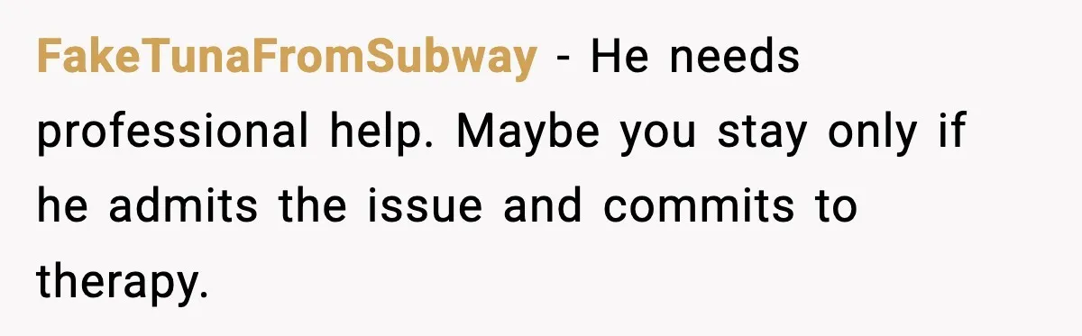 FakeTunaFromSubway - He needs professional help. Maybe you stay only if he admits the issue and commits to therapy.