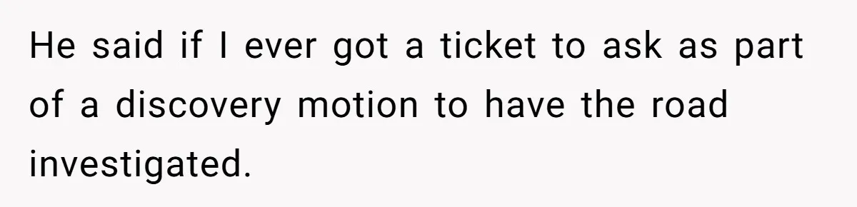 He said if I ever got a ticket to ask as part of a discovery motion to have the road investigated.