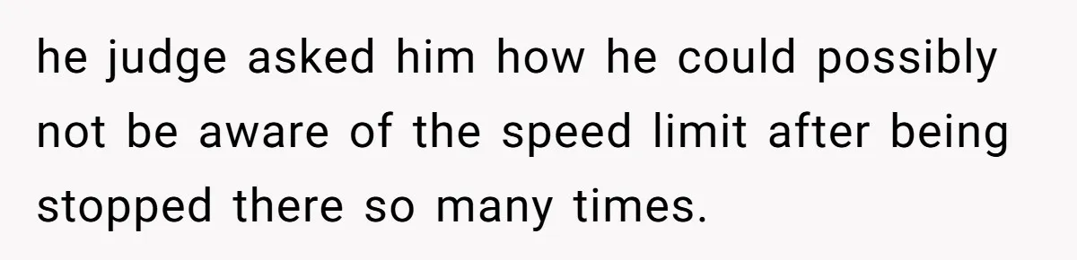 he judge asked him how he could possibly not be aware of the speed limit after being stopped there so many times.
