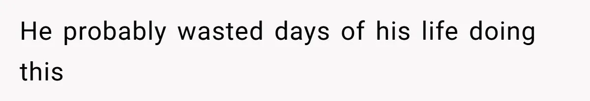 He probably wasted days of his life doing this