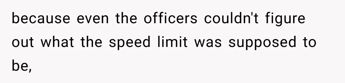because even the officers couldn't figure out what the speed limit was supposed to be,