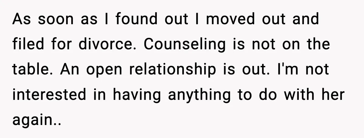 As soon as I found out I moved out and filed for divorce. Counseling is not on the table. An open relationship is out. I'm not interested in having anything...