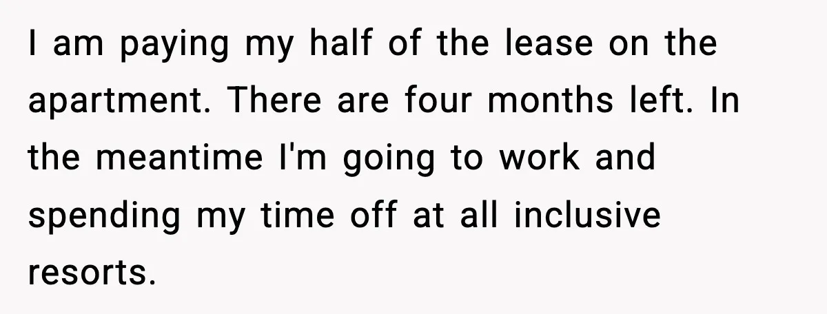 I am paying my half of the lease on the apartment. There are four months left. In the meantime I'm going to work and spending my time off at all...