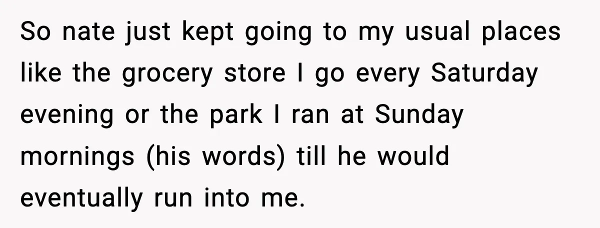 So nate just kept going to my usual places like the grocery store I go every Saturday evening or the park I ran at Sunday mornings (his words) till he...