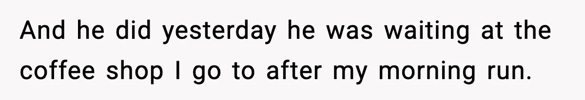 And he did yesterday he was waiting at the coffee shop I go to after my morning run.