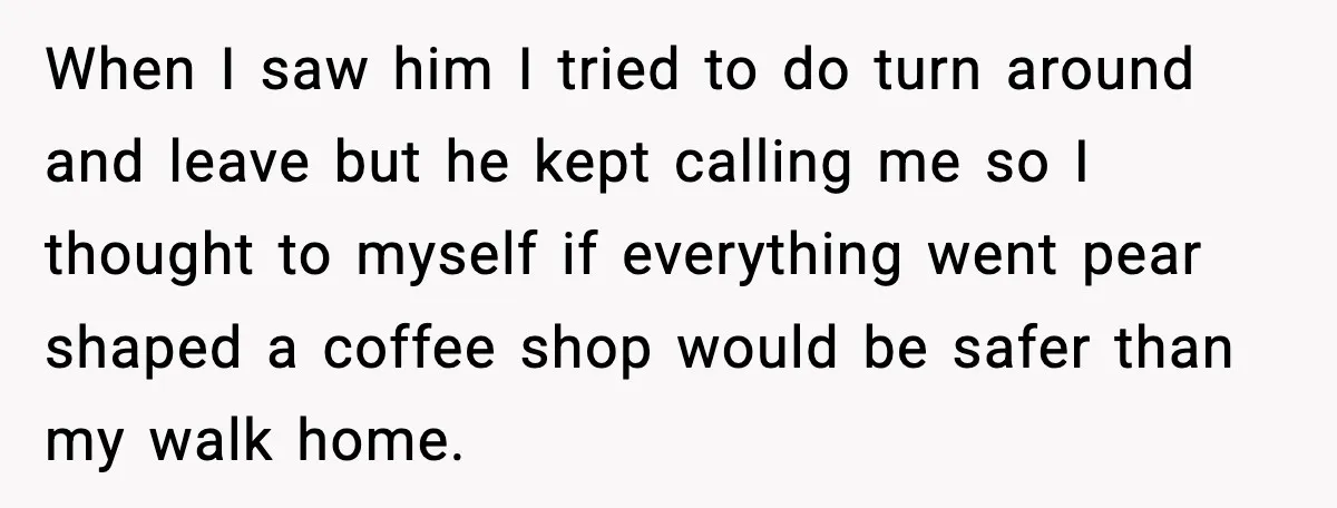 When I saw him I tried to do turn around and leave but he kept calling me so I thought to myself if everything went pear shaped a coffee shop...