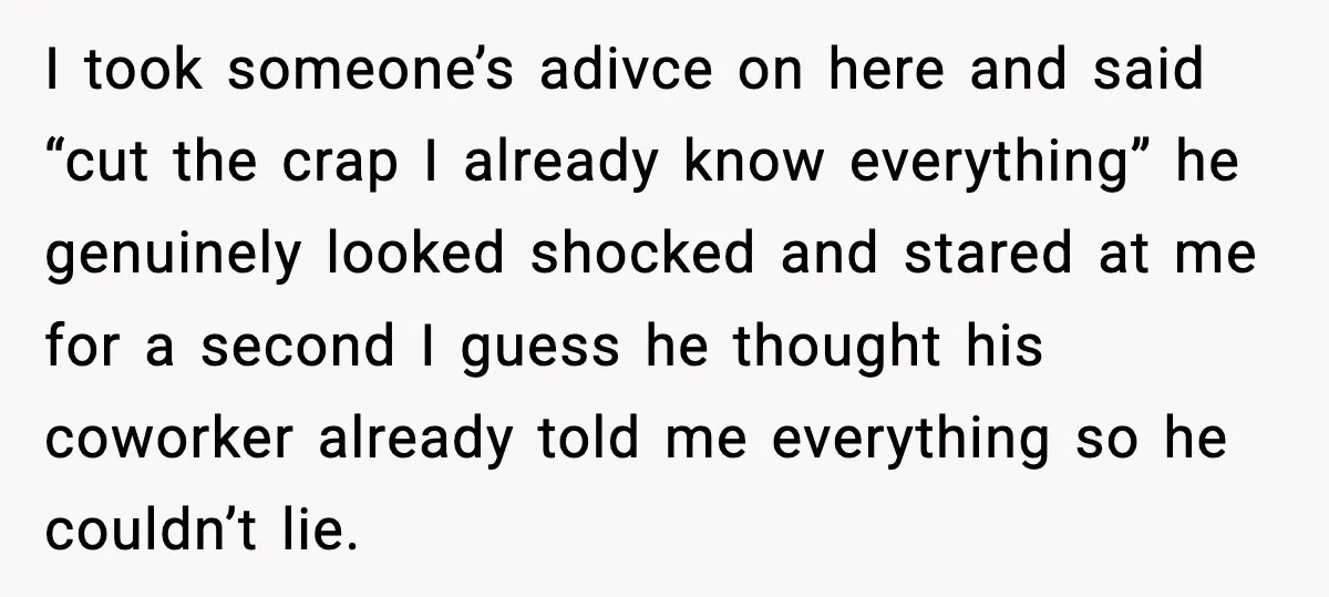I took someone’s adivce on here and said “cut the crap I already know everything” he genuinely looked shocked and stared at me for a second I guess he thought...