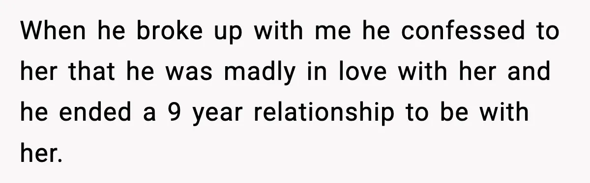 When he broke up with me he confessed to her that he was madly in love with her and he ended a 9 year relationship to be with her.