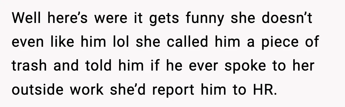 Well here’s were it gets funny she doesn’t even like him lol she called him a piece of trash and told him if he ever spoke to her outside work...