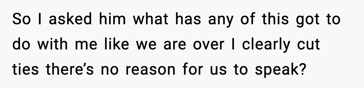 So I asked him what has any of this got to do with me like we are over I clearly cut ties there’s no reason for us to speak?