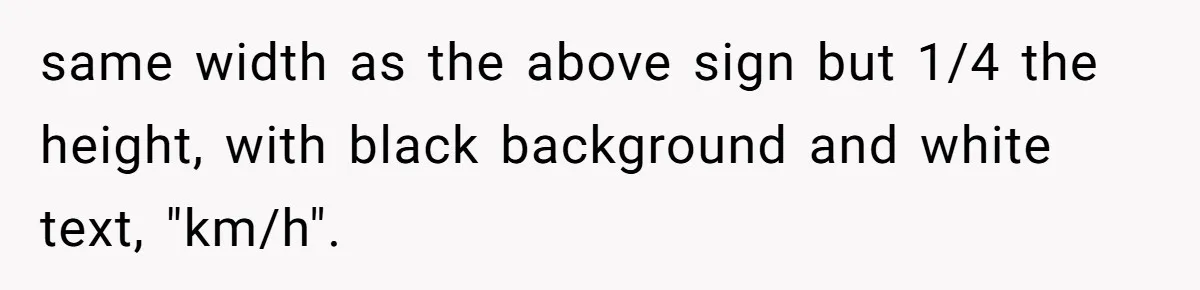 same width as the above sign but 1/4 the height, with black background and white text, "km/h".