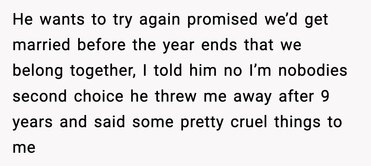 He wants to try again promised we’d get married before the year ends that we belong together, I told him no I’m nobodies second choice he threw me away after...