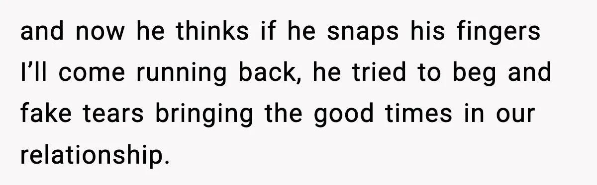 and now he thinks if he snaps his fingers I’ll come running back, he tried to beg and fake tears bringing the good times in our relationship.