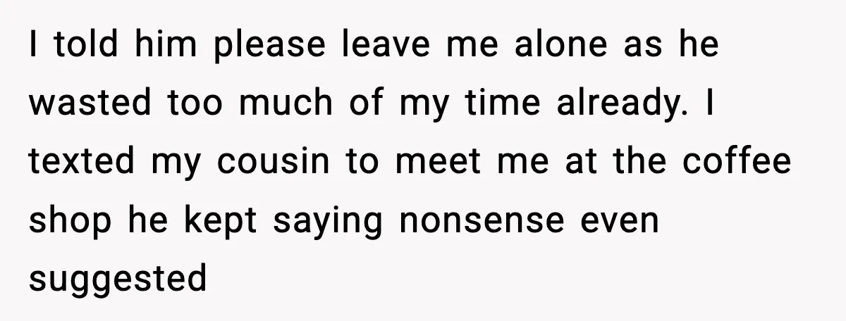 I told him please leave me alone as he wasted too much of my time already. I texted my cousin to meet me at the coffee shop he kept saying...