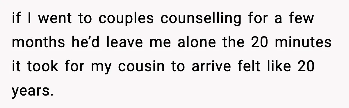if I went to couples counselling for a few months he’d leave me alone the 20 minutes it took for my cousin to arrive felt like 20 years.
