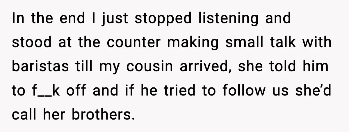In the end I just stopped listening and stood at the counter making small talk with baristas till my cousin arrived, she told him to f__k off and if he...