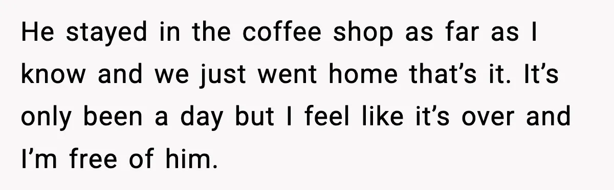 He stayed in the coffee shop as far as I know and we just went home that’s it. It’s only been a day but I feel like it’s over and...