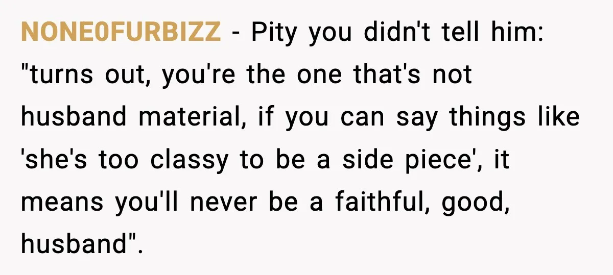 NONE0FURBIZZ - Pity you didn't tell him: "turns out, you're the one that's not husband material, if you can say things like 'she's too classy to be a side piece',...